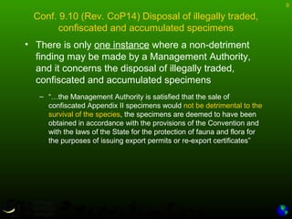 9
Conf. 9.10 (Rev. CoP14) Disposal of illegally traded,
confiscated and accumulated specimens
• There is only one instance where a non-detriment
finding may be made by a Management Authority,
and it concerns the disposal of illegally traded,
confiscated and accumulated specimens
– “…the Management Authority is satisfied that the sale of
confiscated Appendix II specimens would not be detrimental to the
survival of the species, the specimens are deemed to have been
obtained in accordance with the provisions of the Convention and
with the laws of the State for the protection of fauna and flora for
the purposes of issuing export permits or re-export certificates”
 