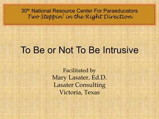 30th National Resource Center For Paraeducators
  Two Steppin’ in the Right Direction




To Be or Not To Be Intrusive

                Facilitated by
            Mary Lasater, Ed.D.
            Lasater Consulting
              Victoria, Texas
 