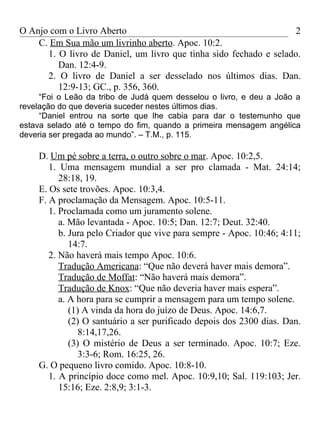 O Anjo com o Livro Aberto                                           2
    C. Em Sua mão um livrinho aberto. Apoc. 10:2.
      1. O livro de Daniel, um livro que tinha sido fechado e selado.
         Dan. 12:4-9.
      2. O livro de Daniel a ser desselado nos últimos dias. Dan.
         12:9-13; GC., p. 356, 360.
     “Foi o Leão da tribo de Judá quem desselou o livro, e deu a João a
revelação do que deveria suceder nestes últimos dias.
     “Daniel entrou na sorte que lhe cabia para dar o testemunho que
estava selado até o tempo do fim, quando a primeira mensagem angélica
deveria ser pregada ao mundo”. – T.M., p. 115.

    D. Um pé sobre a terra, o outro sobre o mar. Apoc. 10:2,5.
       1. Uma mensagem mundial a ser pro clamada - Mat. 24:14;
          28:18, 19.
    E. Os sete trovões. Apoc. 10:3,4.
    F. A proclamação da Mensagem. Apoc. 10:5-11.
       1. Proclamada como um juramento solene.
          a. Mão levantada - Apoc. 10:5; Dan. 12:7; Deut. 32:40.
          b. Jura pelo Criador que vive para sempre - Apoc. 10:46; 4:11;
             14:7.
       2. Não haverá mais tempo Apoc. 10:6.
          Tradução Americana: “Que não deverá haver mais demora”.
          Tradução de Moffat: “Não haverá mais demora”.
          Tradução de Knox: “Que não deveria haver mais espera”.
          a. A hora para se cumprir a mensagem para um tempo solene.
             (1) A vinda da hora do juízo de Deus. Apoc. 14:6,7.
             (2) O santuário a ser purificado depois dos 2300 dias. Dan.
                8:14,17,26.
             (3) O mistério de Deus a ser terminado. Apoc. 10:7; Eze.
                3:3-6; Rom. 16:25, 26.
    G. O pequeno livro comido. Apoc. 10:8-10.
       1. A princípio doce como mel. Apoc. 10:9,10; Sal. 119:103; Jer.
          15:16; Eze. 2:8,9; 3:1-3.
 