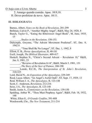 O Anjo com o Livro Aberto                                             3
      2. Amargo quando comido. Apoc. 10:9,10.
    H. Deves profetizar de novo. Apoc. 10:11.

  III. BIBLIOGRAFIA

   Barnes, Albert, Notes on the Book of Revelation, 281-299
   Bollman, Calvin P., “Another Mighty Angel”, R&H, May 24, 1928, 8
   Bunch, Taylor G., “Eating the Bittersweet Angel Book”, M, June, 1935,
      15
   ________, Studies in the Revelation, 150-153.
   Dalrymple, Gwynne, “The Advent Movement Predicted”, ST, Dec. 8,
      1942 8
   ________, “Time Shall Be No Longer”, ST, Dec. 1, 1942, 8
   Elliott, E. B., Horae Apocalypticae, II, 40-181
   Exell, Joseph, The Biblical Illustrator, 409-417
   Haskell, Stephen N., “Christ’s Second Advent – Revelation 10,” R&H,
      Jan. 8, 1901, 23
   ________, “Reviews of Revelation 8-14”, R&H, March 5, 1901, 151
   ________, The Story of the Seer of Patmos, 180-190
   ________Lenski, R.C.H., The Interpretation of St. John’s Revelation,
      310-325
   Lord, David N., An Exposition of the Apocalypse, 229-249
   Reed, Lucas Albert, “An Angel’s Awful Oath”, ST, Sept. 17, 1929, 13
   Reid, William J. A., The Apocalypse, II, 123-148
   Scott, C. Anderson, Revelation, 212-216
   Seiss, J.A., The Apocalypse, II, 123-148
   Smith, Justin A., Commentary on the Revelation, 139-150
   Spalding, Arthur W., “Thou Must Prophesy Again”, R&H, Feb. 18, 1932,
      148
   White, Ellen G., O Grande Conflito, 391-408
   Wordsworth, Chr., The New Testament, 211-214
 