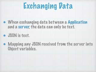 Exchanging Data
When exchanging data between a Application
and a server, the data can only be text.
JSON is text.
Mapping any JSON received from the server into
Object variables.
 