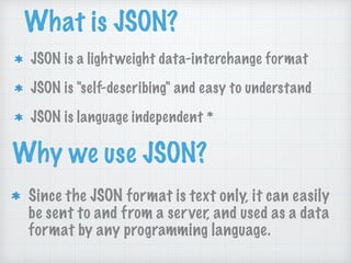 What is JSON?
JSON is a lightweight data-interchange format
JSON is "self-describing" and easy to understand
JSON is language independent *
Why we use JSON?
Since the JSON format is text only, it can easily
be sent to and from a server, and used as a data
format by any programming language.
 
