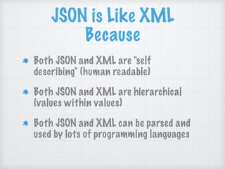 JSON is Like XML
Because
Both JSON and XML are "self
describing" (human readable)
Both JSON and XML are hierarchical
(values within values)
Both JSON and XML can be parsed and
used by lots of programming languages
 