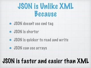 JSON is Unlike XML
Because
JSON doesn't use end tag
JSON is shorter
JSON is quicker to read and write
JSON can use arrays
JSON is faster and easier than XML
 