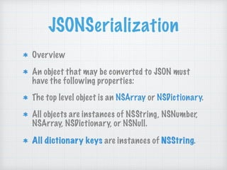 JSONSerialization
Overview
An object that may be converted to JSON must
have the following properties:
The top level object is an NSArray or NSDictionary.
All objects are instances of NSString, NSNumber,
NSArray, NSDictionary, or NSNull.
All dictionary keys are instances of NSString.
 