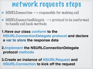 network requests steps
NSURLConnection —> responsible for making call
NSURLConnectionDelegate —> protocol to be conformed
to handle call back methods
1.Have our class conform to the
NSURLConnectionDelegate protocol and declare
a var to store the response data
2.Implement the NSURLConnectionDelegate
protocol methods
3.Create an instance of NSURLRequest and
NSURLConnection to kick off the request
 