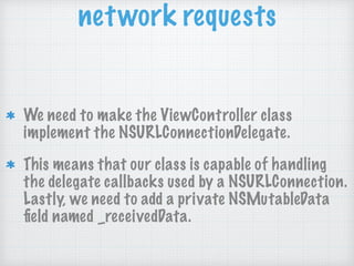 network requests
We need to make the ViewController class
implement the NSURLConnectionDelegate.
This means that our class is capable of handling
the delegate callbacks used by a NSURLConnection.
Lastly, we need to add a private NSMutableData
ﬁeld named _receivedData.
 