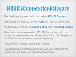 NSURLConnectionDelegate
The ﬁrst thing we need to do is create a NSURLRequest.
This object is initialized with the URL we want to connect to.
Additionally we specify a cache policy and a timeout interval.
After that is done we create a NSURLConnection with the
request as a parameter as well as telling it that it’s delegate, is
the ViewController instance we’re in (so self).
Creating this request also starts it going.
Provided it was created successfully, we will instantiate the
_receivedData object we added to the header.
 