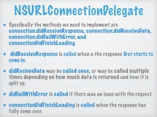 NSURLConnectionDelegate
Speciﬁcally the methods we need to implement are
connection:didReceiveResponse, connection:didReceiveData,
connection:didFailWithError, and
connectionDidFinishLoading.
didReceiveResponse is called when a the response ﬁrst starts to
come in.
didRecieveData may be called once, or may be called multiple
times depending on how much data is returned and how it is
split up.
didFailWithError is called if there was an issue with the request.
connectionDidFinishLoading is called when the response has
fully come over.
 