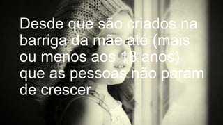 Desde que são criados na
barriga da mãe até (mais
ou menos aos 18 anos)
que as pessoas não param
de crescer.

 
