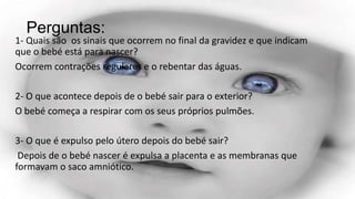 Perguntas:

1- Quais são os sinais que ocorrem no final da gravidez e que indicam
que o bebé está para nascer?
Ocorrem contrações regulares e o rebentar das águas.
2- O que acontece depois de o bebé sair para o exterior?
O bebé começa a respirar com os seus próprios pulmões.
3- O que é expulso pelo útero depois do bebé sair?
Depois de o bebé nascer é expulsa a placenta e as membranas que
formavam o saco amniótico.

 