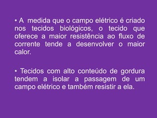 A  medida que o campo elétrico é criado nos tecidos biológicos, o tecido que oferece a maior resistência ao fluxo de corrente tende a desenvolver o maior calor. Tecidos com alto conteúdo de gordura tendem a isolar a passagem de um campo elétrico e também resistir a ela. 