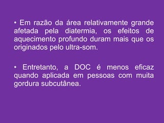 Em razão da área relativamente grande afetada pela diatermia, os efeitos de aquecimento profundo duram mais que os originados pelo ultra-som. Entretanto, a DOC é menos eficaz quando aplicada em pessoas com muita gordura subcutânea. 