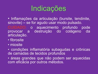 Indicações Inflamações da articulação (bursite, tendinite, sinovite) – se for agudo usar modo pulsado.  CUIDADO:  o aquecimento profundo pode provocar a destruição do colágeno da articulação. fibrosite miosite condições inflamatória subagudas e crônicas de camadas de tecidos profundos áreas grandes que não podem ser aquecidas com eficácia por outros métodos. 