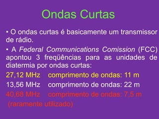 Ondas Curtas O ondas curtas é basicamente um transmissor de rádio. A  Federal Communications Comission  (FCC) apontou 3 freqüências para as unidades de diatermia por ondas curtas: 27,12 MHz  comprimento de ondas: 11 m 13,56 MHz  comprimento de ondas: 22 m 40,68 MHz  comprimento de ondas: 7,5 m (raramente utilizado) 