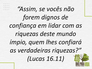 “Assim, se vocês não
forem dignos de
confiança em lidar com as
riquezas deste mundo
ímpio, quem lhes confiará
as verdadeiras riquezas?”
(Lucas 16.11)
 