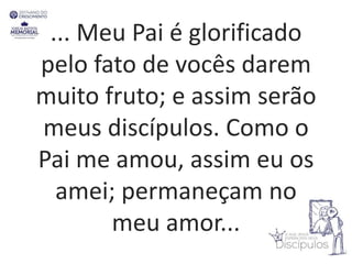 ... Meu Pai é glorificado
pelo fato de vocês darem
muito fruto; e assim serão
meus discípulos. Como o
Pai me amou, assim eu os
amei; permaneçam no
meu amor...
 