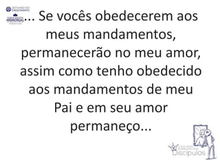 ... Se vocês obedecerem aos
meus mandamentos,
permanecerão no meu amor,
assim como tenho obedecido
aos mandamentos de meu
Pai e em seu amor
permaneço...
 