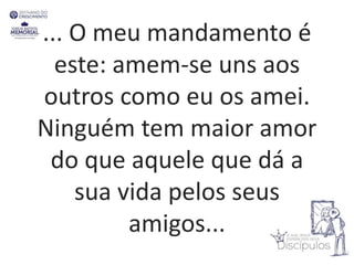... O meu mandamento é
este: amem-se uns aos
outros como eu os amei.
Ninguém tem maior amor
do que aquele que dá a
sua vida pelos seus
amigos...
 