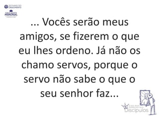 ... Vocês serão meus
amigos, se fizerem o que
eu lhes ordeno. Já não os
chamo servos, porque o
servo não sabe o que o
seu senhor faz...
 