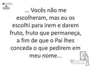 ... Vocês não me
escolheram, mas eu os
escolhi para irem e darem
fruto, fruto que permaneça,
a fim de que o Pai lhes
conceda o que pedirem em
meu nome...
 