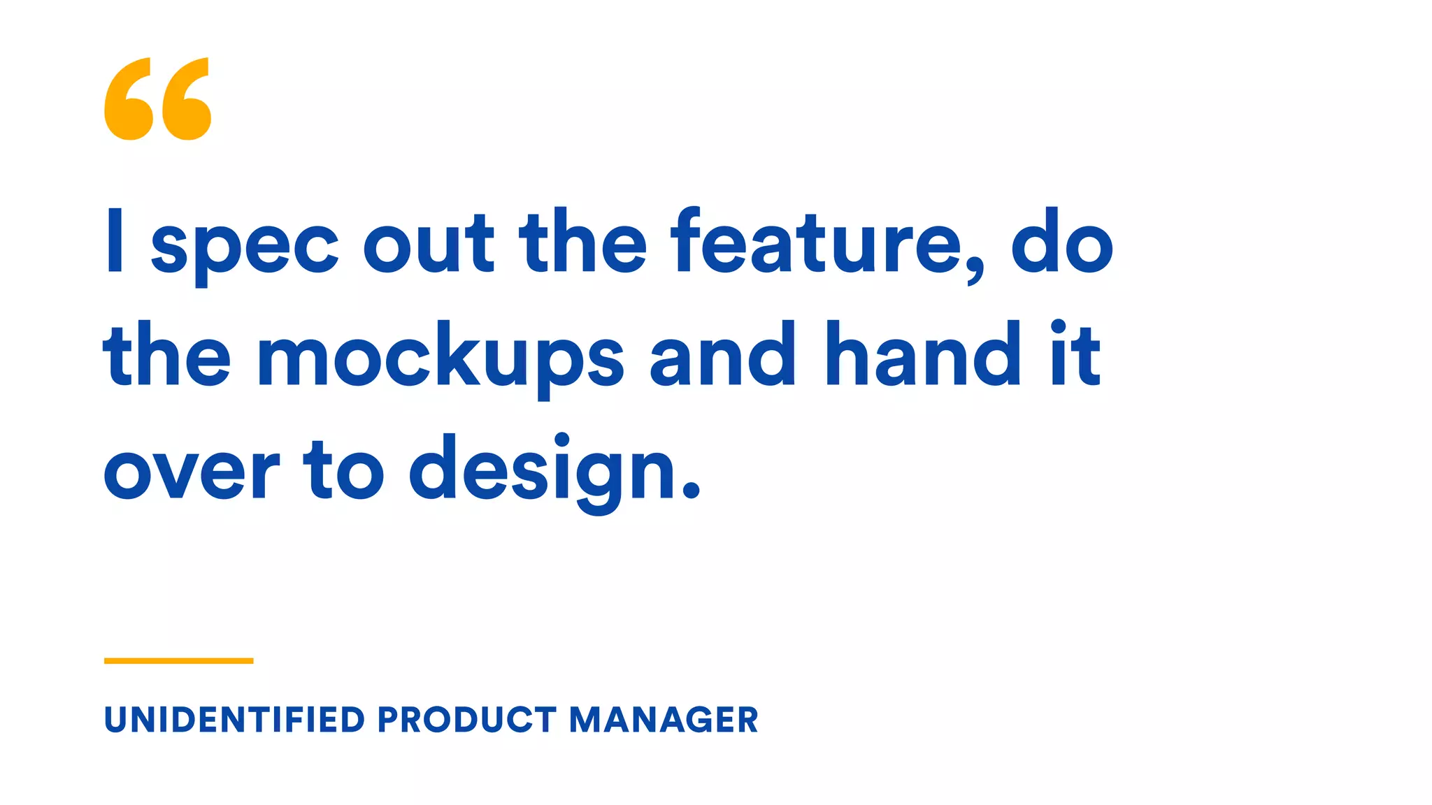 UNIDENTIFIED PRODUCT MANAGER
I spec out the feature, do
the mockups and hand it
over to design.
 