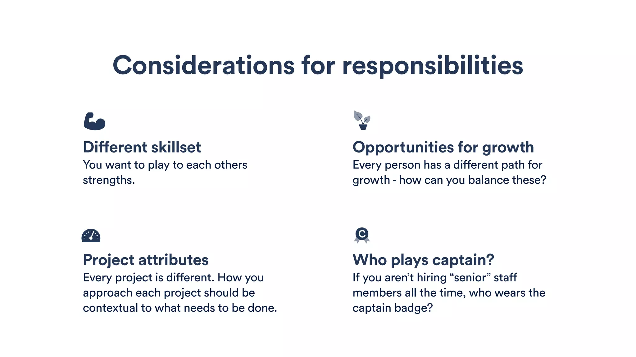 Considerations for responsibilities
Project attributes
Every project is different. How you
approach each project should be
contextual to what needs to be done.
Who plays captain?
If you aren’t hiring “senior” staff
members all the time, who wears the
captain badge?
Different skillset
You want to play to each others
strengths.
Opportunities for growth
Every person has a different path for
growth - how can you balance these?
c
 
