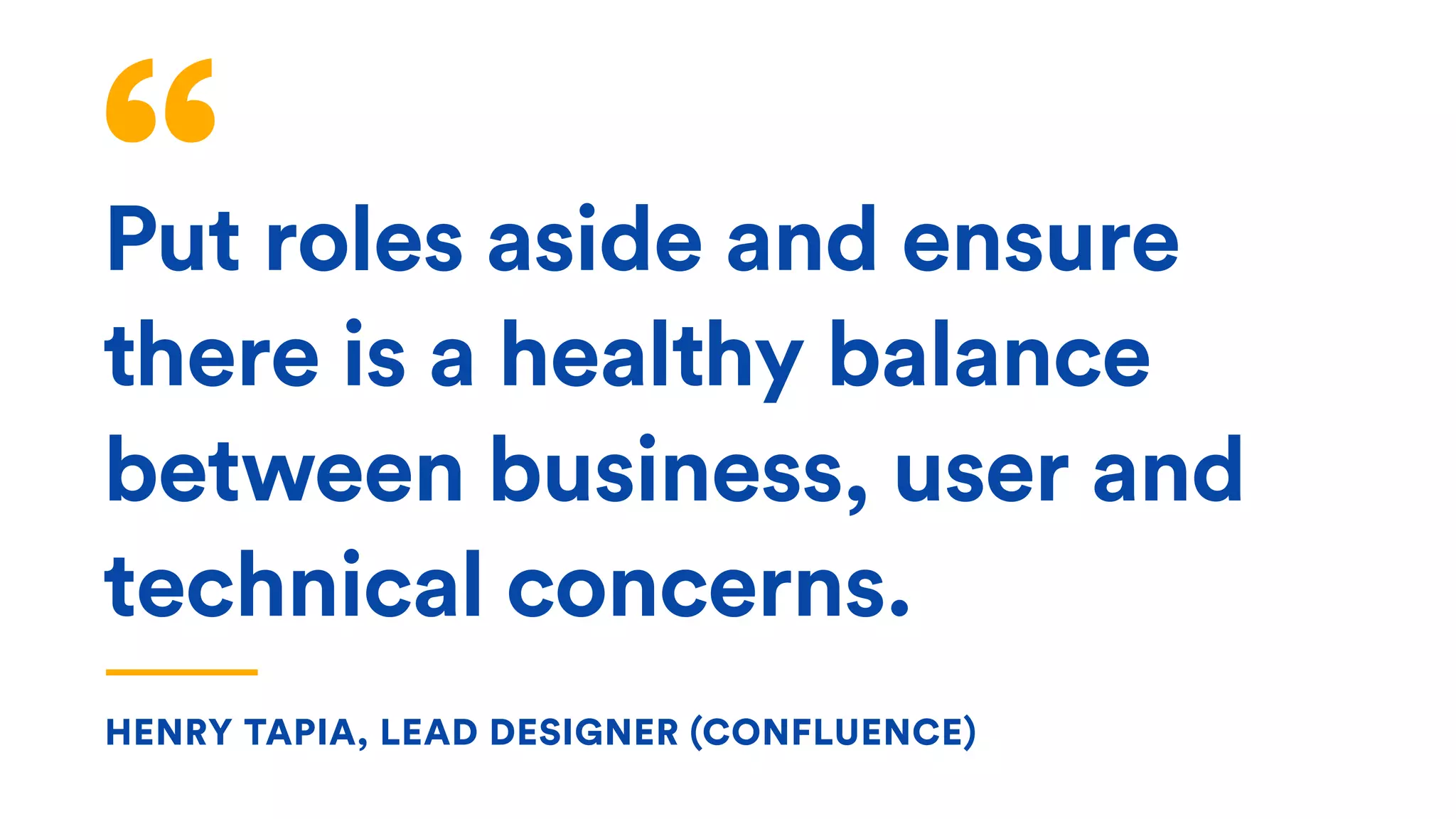Put roles aside and ensure
there is a healthy balance
between business, user and
technical concerns.
HENRY TAPIA, LEAD DESIGNER (CONFLUENCE)
 