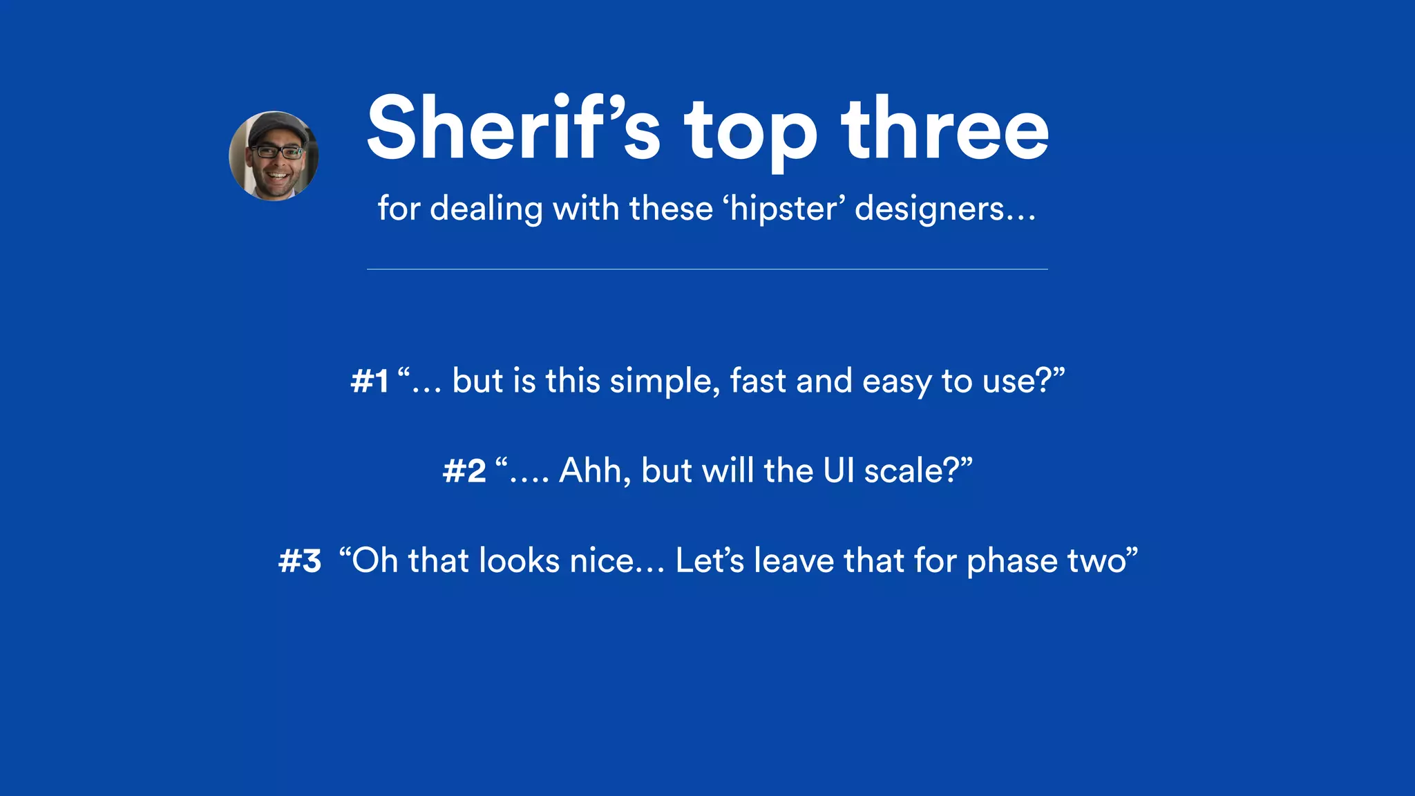 Sherif’s top three
for dealing with these ‘hipster’ designers…
#1 “… but is this simple, fast and easy to use?”
#2 “…. Ahh, but will the UI scale?”
#3 “Oh that looks nice… Let’s leave that for phase two”
 
