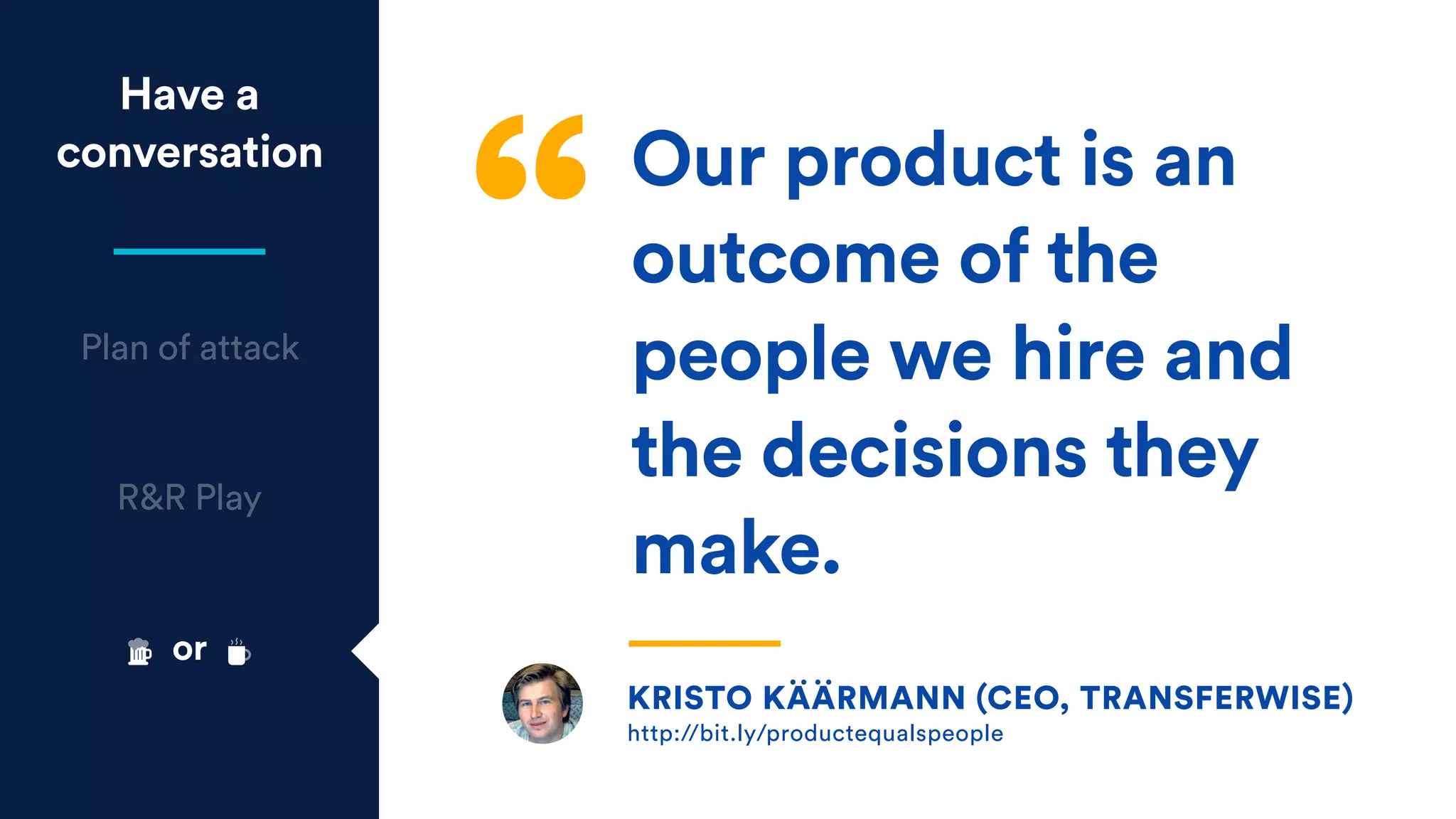 Have a
conversation
Plan of attack
R&R Play
KRISTO KÄÄRMANN (CEO, TRANSFERWISE) 
http://bit.ly/productequalspeople
Our product is an
outcome of the
people we hire and
the decisions they
make.
or
 