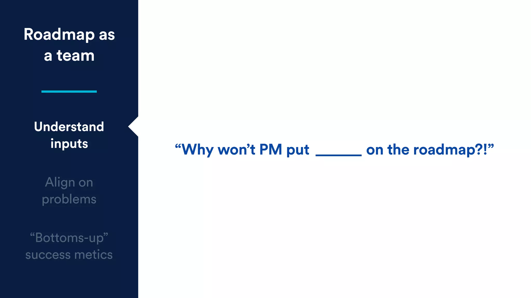 Roadmap as
a team
Understand
inputs
Align on
problems
“Bottoms-up”
success metics
“Why won’t PM put ______ on the roadmap?!”
 