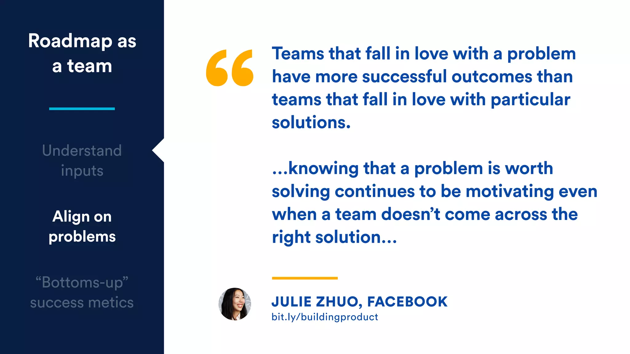 Roadmap as
a team
Understand
inputs
Align on
problems
“Bottoms-up”
success metics Julie Zhuo, Facebook
bit.ly/buildingproduct
JULIE ZHUO, FACEBOOK
bit.ly/buildingproduct
Teams that fall in love with a problem
have more successful outcomes than
teams that fall in love with particular
solutions.
…knowing that a problem is worth
solving continues to be motivating even
when a team doesn’t come across the
right solution…
 
