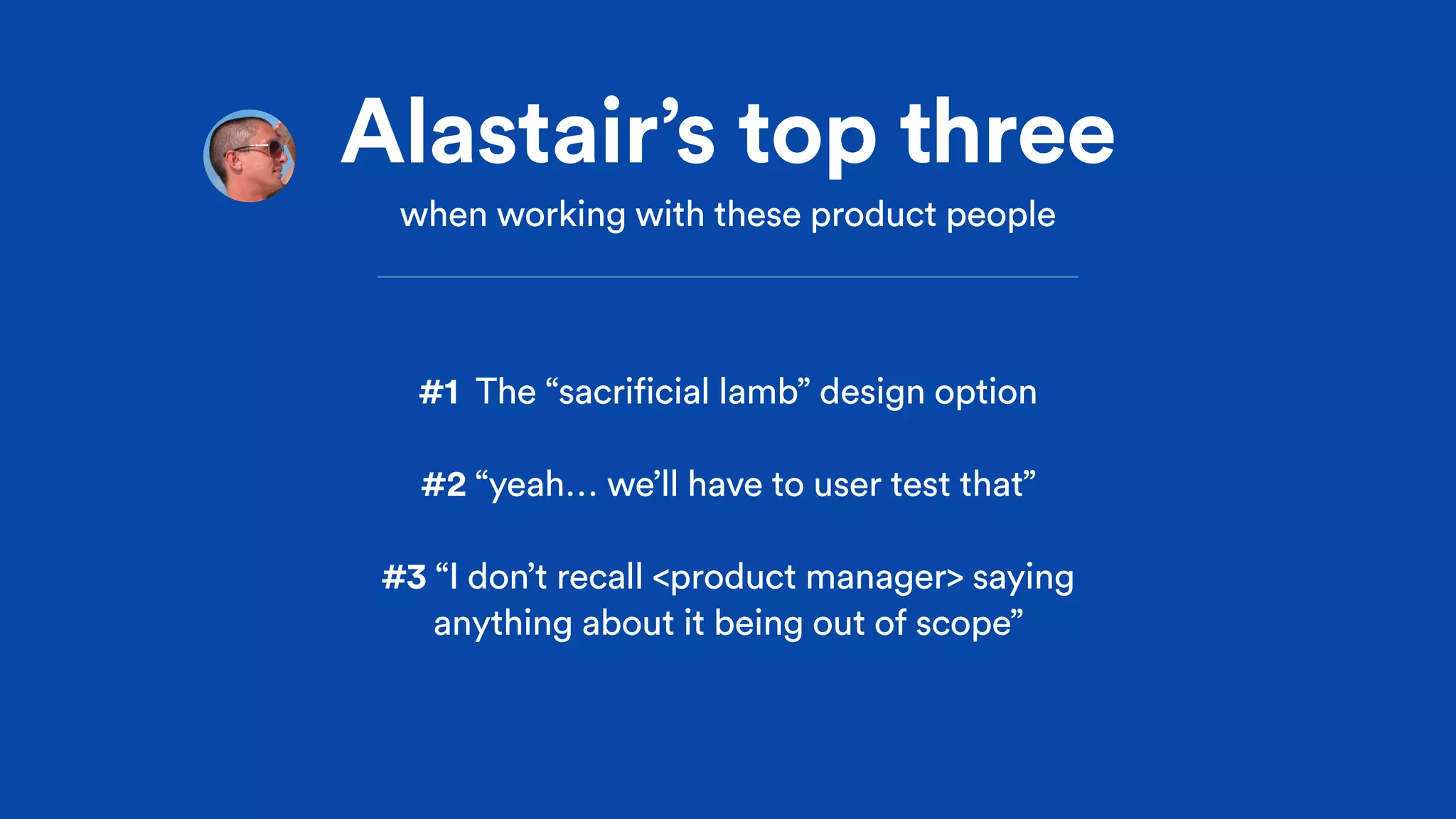 Alastair’s top three
when working with these product people
#1 The “sacrificial lamb” design option
#2 “yeah… we’ll have to user test that”
#3 “I don’t recall <product manager> saying
anything about it being out of scope”
 