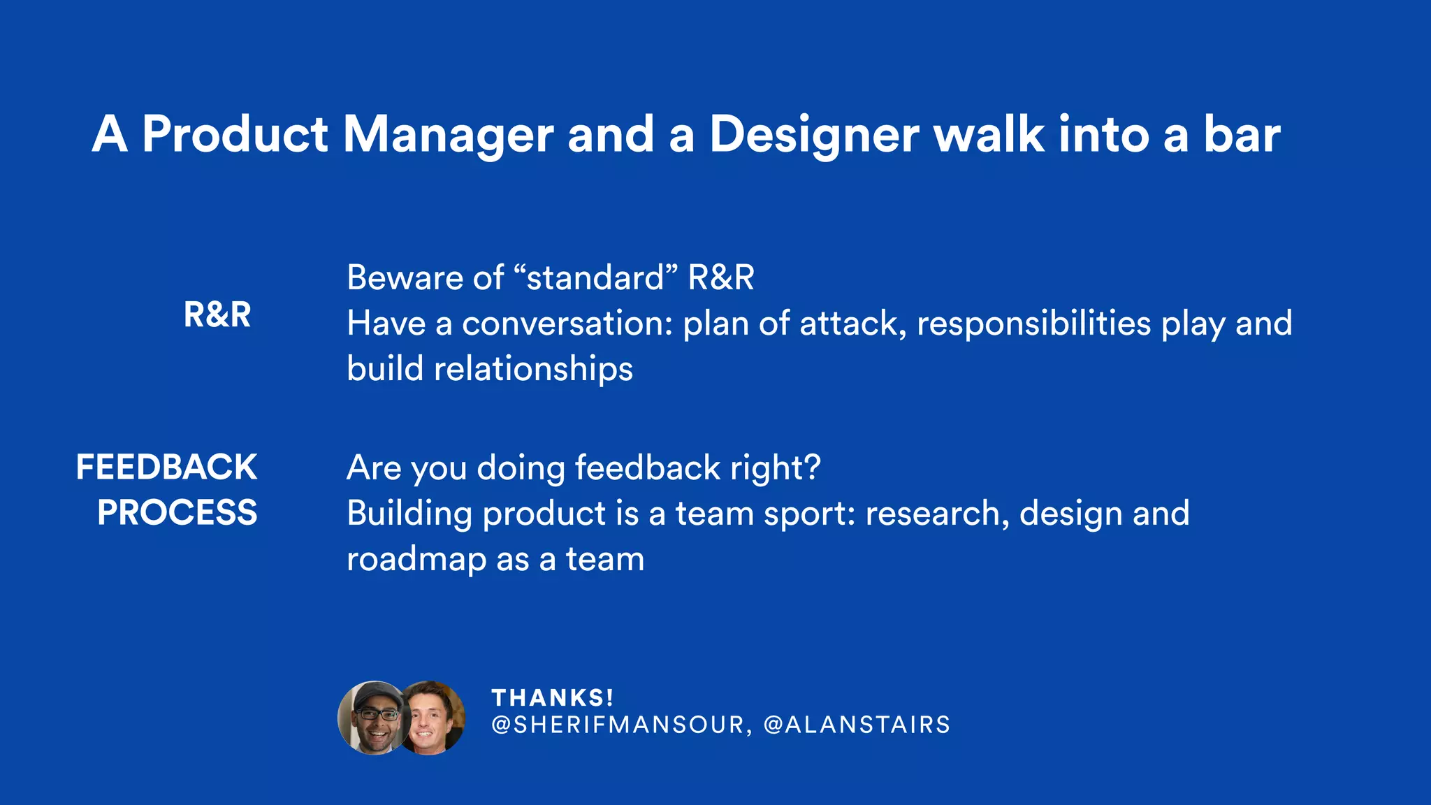A Product Manager and a Designer walk into a bar
R&R
FEEDBACK  
PROCESS
Beware of “standard” R&R
Have a conversation: plan of attack, responsibilities play and
build relationships
Are you doing feedback right?
Building product is a team sport: research, design and
roadmap as a team
THANKS! 
@SHERIFMANSOUR, @ALANSTAIRS
 