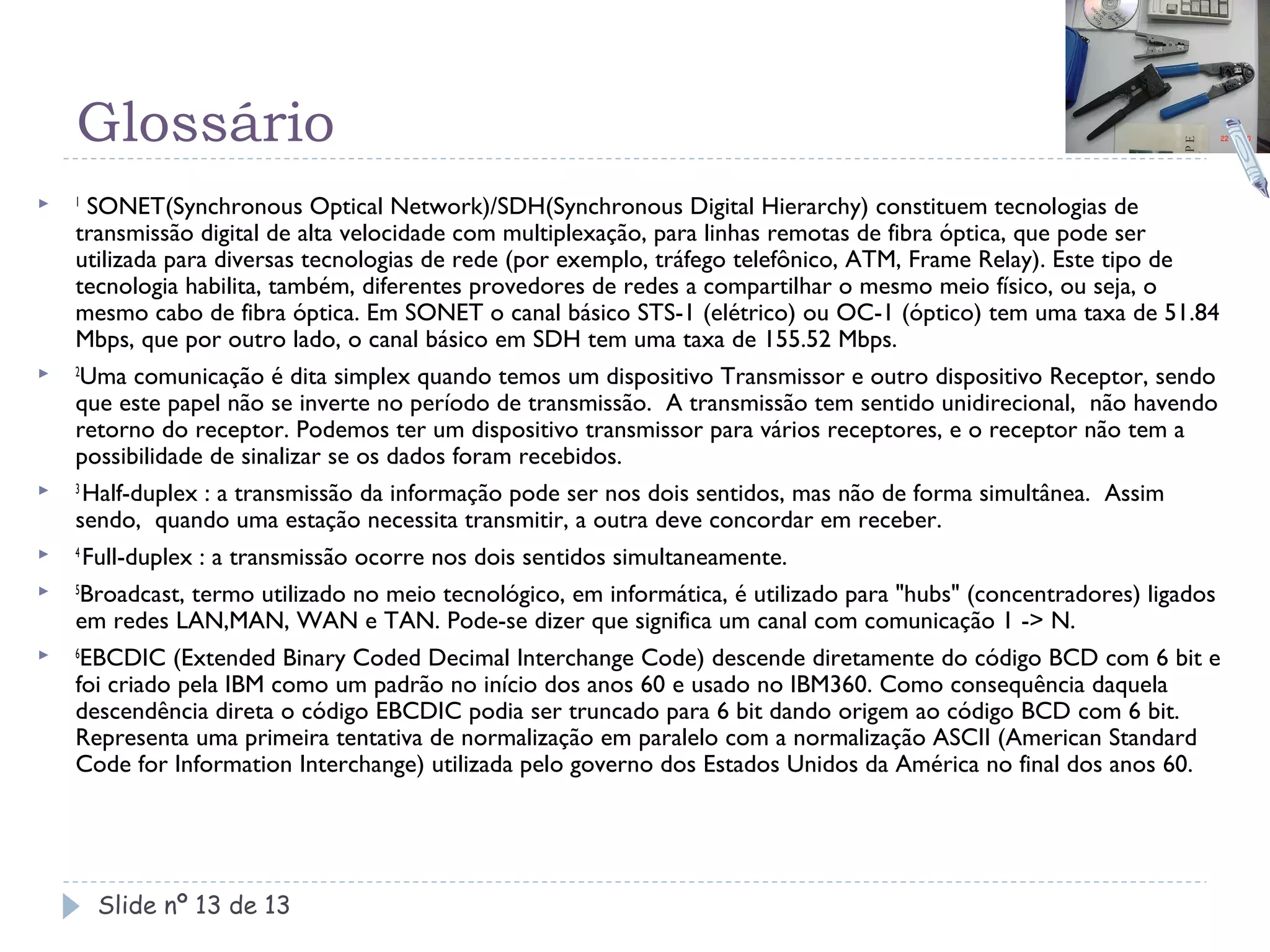 Glossário
   1
      SONET(Synchronous Optical Network)/SDH(Synchronous Digital Hierarchy) constituem tecnologias de
    transmissão digital de alta velocidade com multiplexação, para linhas remotas de fibra óptica, que pode ser
    utilizada para diversas tecnologias de rede (por exemplo, tráfego telefônico, ATM, Frame Relay). Este tipo de
    tecnologia habilita, também, diferentes provedores de redes a compartilhar o mesmo meio físico, ou seja, o
    mesmo cabo de fibra óptica. Em SONET o canal básico STS-1 (elétrico) ou OC-1 (óptico) tem uma taxa de 51.84
    Mbps, que por outro lado, o canal básico em SDH tem uma taxa de 155.52 Mbps.
   2
      Uma comunicação é dita simplex quando temos um dispositivo Transmissor e outro dispositivo Receptor, sendo
    que este papel não se inverte no período de transmissão. A transmissão tem sentido unidirecional, não havendo
    retorno do receptor. Podemos ter um dispositivo transmissor para vários receptores, e o receptor não tem a
    possibilidade de sinalizar se os dados foram recebidos.
   3
      Half-duplex : a transmissão da informação pode ser nos dois sentidos, mas não de forma simultânea. Assim
    sendo, quando uma estação necessita transmitir, a outra deve concordar em receber.
   4
      Full-duplex : a transmissão ocorre nos dois sentidos simultaneamente.
   5
      Broadcast, termo utilizado no meio tecnológico, em informática, é utilizado para "hubs" (concentradores) ligados
    em redes LAN,MAN, WAN e TAN. Pode-se dizer que significa um canal com comunicação 1 -> N.
   6
     EBCDIC (Extended Binary Coded Decimal Interchange Code) descende diretamente do código BCD com 6 bit e
    foi criado pela IBM como um padrão no início dos anos 60 e usado no IBM360. Como consequência daquela
    descendência direta o código EBCDIC podia ser truncado para 6 bit dando origem ao código BCD com 6 bit.
    Representa uma primeira tentativa de normalização em paralelo com a normalização ASCII (American Standard
    Code for Information Interchange) utilizada pelo governo dos Estados Unidos da América no final dos anos 60.




        Slide nº 13 de 13
 