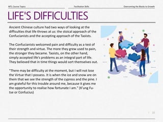 10
|
Overcoming the Blocks to Growth
Facilitation Skills
MTL Course Topics
LIFE'S DIFFICULTIES
Ancient Chinese culture had two ways of looking at the
difficulties that life throws at us: the stoical approach of the
Confucianists and the accepting approach of the Taoists.
The Confucianists welcomed pain and difficulty as a test of
their strength and virtue. The more they grew used to pain,
the stronger they became. Taoists, on the other hand,
simply accepted life's problems as an integral part of life.
They believed that in time things would sort themselves out.
"There may be difficulty at the moment, but I will not lose
the Virtue that I possess. It is when the ice and snow are on
them that we see the strength of the cypress and the pine. I
am grateful for this trouble around me, because it gives me
the opportunity to realise how fortunate I am." (K'ung Fu-
tse or Confucius)
 