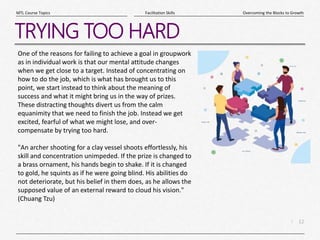 12
|
Overcoming the Blocks to Growth
Facilitation Skills
MTL Course Topics
TRYING TOO HARD
One of the reasons for failing to achieve a goal in groupwork
as in individual work is that our mental attitude changes
when we get close to a target. Instead of concentrating on
how to do the job, which is what has brought us to this
point, we start instead to think about the meaning of
success and what it might bring us in the way of prizes.
These distracting thoughts divert us from the calm
equanimity that we need to finish the job. Instead we get
excited, fearful of what we might lose, and over-
compensate by trying too hard.
"An archer shooting for a clay vessel shoots effortlessly, his
skill and concentration unimpeded. If the prize is changed to
a brass ornament, his hands begin to shake. If it is changed
to gold, he squints as if he were going blind. His abilities do
not deteriorate, but his belief in them does, as he allows the
supposed value of an external reward to cloud his vision."
(Chuang Tzu)
 