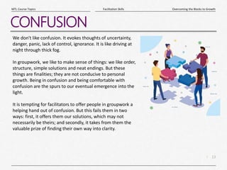 13
|
Overcoming the Blocks to Growth
Facilitation Skills
MTL Course Topics
CONFUSION
We don't like confusion. It evokes thoughts of uncertainty,
danger, panic, lack of control, ignorance. It is like driving at
night through thick fog.
In groupwork, we like to make sense of things: we like order,
structure, simple solutions and neat endings. But these
things are finalities; they are not conducive to personal
growth. Being in confusion and being comfortable with
confusion are the spurs to our eventual emergence into the
light.
It is tempting for facilitators to offer people in groupwork a
helping hand out of confusion. But this fails them in two
ways: first, it offers them our solutions, which may not
necessarily be theirs; and secondly, it takes from them the
valuable prize of finding their own way into clarity.
 