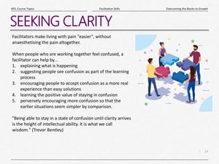 14
|
Overcoming the Blocks to Growth
Facilitation Skills
MTL Course Topics
SEEKING CLARITY
Facilitators make living with pain "easier", without
anaesthetising the pain altogether.
When people who are working together feel confused, a
facilitator can help by...
1. explaining what is happening
2. suggesting people see confusion as part of the learning
process
3. encouraging people to accept confusion as a more real
experience than easy solutions
4. learning the positive value of staying in confusion
5. perversely encouraging more confusion so that the
earlier situations seem simpler by comparison.
"Being able to stay in a state of confusion until clarity arrives
is the height of intellectual ability. It is what we call
wisdom." (Trevor Bentley)
 