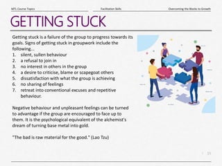 15
|
Overcoming the Blocks to Growth
Facilitation Skills
MTL Course Topics
GETTING STUCK
Getting stuck is a failure of the group to progress towards its
goals. Signs of getting stuck in groupwork include the
following...
1. silent, sullen behaviour
2. a refusal to join in
3. no interest in others in the group
4. a desire to criticise, blame or scapegoat others
5. dissatisfaction with what the group is achieving
6. no sharing of feelings
7. retreat into conventional excuses and repetitive
behaviour.
Negative behaviour and unpleasant feelings can be turned
to advantage if the group are encouraged to face up to
them. It is the psychological equivalent of the alchemist's
dream of turning base metal into gold.
"The bad is raw material for the good." (Lao Tzu)
 