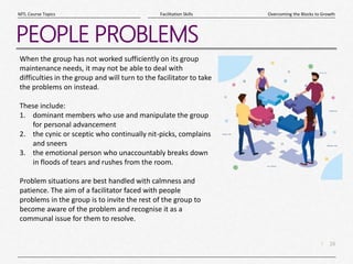 16
|
Overcoming the Blocks to Growth
Facilitation Skills
MTL Course Topics
PEOPLE PROBLEMS
When the group has not worked sufficiently on its group
maintenance needs, it may not be able to deal with
difficulties in the group and will turn to the facilitator to take
the problems on instead.
These include:
1. dominant members who use and manipulate the group
for personal advancement
2. the cynic or sceptic who continually nit-picks, complains
and sneers
3. the emotional person who unaccountably breaks down
in floods of tears and rushes from the room.
Problem situations are best handled with calmness and
patience. The aim of a facilitator faced with people
problems in the group is to invite the rest of the group to
become aware of the problem and recognise it as a
communal issue for them to resolve.
 