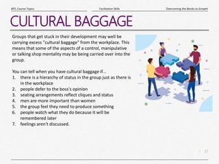 17
|
Overcoming the Blocks to Growth
Facilitation Skills
MTL Course Topics
CULTURAL BAGGAGE
Groups that get stuck in their development may well be
carrying excess "cultural baggage" from the workplace. This
means that some of the aspects of a control, manipulative
or talking shop mentality may be being carried over into the
group.
You can tell when you have cultural baggage if...
1. there is a hierarchy of status in the group just as there is
in the workplace
2. people defer to the boss's opinion
3. seating arrangements reflect cliques and status
4. men are more important than women
5. the group feel they need to produce something
6. people watch what they do because it will be
remembered later
7. feelings aren't discussed.
 