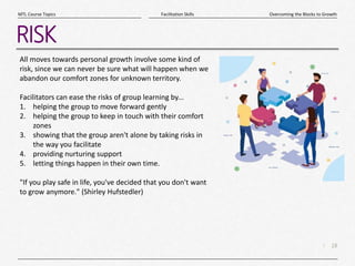 18
|
Overcoming the Blocks to Growth
Facilitation Skills
MTL Course Topics
RISK
All moves towards personal growth involve some kind of
risk, since we can never be sure what will happen when we
abandon our comfort zones for unknown territory.
Facilitators can ease the risks of group learning by...
1. helping the group to move forward gently
2. helping the group to keep in touch with their comfort
zones
3. showing that the group aren't alone by taking risks in
the way you facilitate
4. providing nurturing support
5. letting things happen in their own time.
"If you play safe in life, you've decided that you don't want
to grow anymore." (Shirley Hufstedler)
 