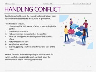 20
|
Overcoming the Blocks to Growth
Facilitation Skills
MTL Course Topics
HANDLING CONFLICT
Facilitators should avoid the many trapdoors that can open
up when conflict comes to the surface in groupwork.
The facilitator should...
1. observe and be fully aware of what is happening in the
conflict
2. not deny its existence
3. not comment on the content of the conflict
4. focus on the opportunities for growth that conflict
offers
5. not protect either side
6. avoid acting as referee
7. avoid suggesting solutions that favour one side or the
other.
One of the most empowering things a facilitator can do
when conflict emerges is to point out to all sides the
consequences of not resolving the conflict.
 