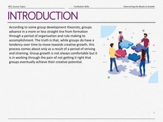 4
|
Overcoming the Blocks to Growth
Facilitation Skills
MTL Course Topics
INTRODUCTION
According to some group development theorists, groups
advance in a more or less straight line from formation
through a period of organisation and rule-making to
accomplishment. The truth is that, while groups do have a
tendency over time to move towards creative growth, this
process comes about only as a result of a period of striving
and straining. Group growth is not always comfortable but it
is in working through the pain of not getting it right that
groups eventually achieve their creative potential.
 