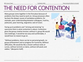 5
|
Overcoming the Blocks to Growth
Facilitation Skills
MTL Course Topics
THE NEED FOR CONTENTION
Many groups come together in the first place because of
problems that they need to work on. Group processes often
lay bare the deeper causes of workplace problems, for
example, poor understanding between colleagues, rivalries,
jealousies, poor learning, stagnation, lack of vision.
Facing up to problems and "striving and straining" to
overcome them is what contention is about. Contention
gives the group creative tension; without it, group life would
lack challenge, it would be too easy and comfortable, it
would have no reason to go on.
"Without problems, there can be no personal growth, no
group achievement and no progress for humanity. Without
difficulties, life would be like a stream without rocks or
curves, without torrents or dams, without still pools and
eddies." (Benjamin Hoff)
 