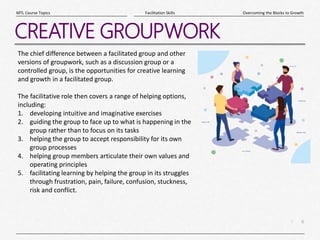 6
|
Overcoming the Blocks to Growth
Facilitation Skills
MTL Course Topics
CREATIVE GROUPWORK
The chief difference between a facilitated group and other
versions of groupwork, such as a discussion group or a
controlled group, is the opportunities for creative learning
and growth in a facilitated group.
The facilitative role then covers a range of helping options,
including:
1. developing intuitive and imaginative exercises
2. guiding the group to face up to what is happening in the
group rather than to focus on its tasks
3. helping the group to accept responsibility for its own
group processes
4. helping group members articulate their own values and
operating principles
5. facilitating learning by helping the group in its struggles
through frustration, pain, failure, confusion, stuckness,
risk and conflict.
 