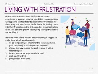 8
|
Overcoming the Blocks to Growth
Facilitation Skills
MTL Course Topics
LIVING WITH FRUSTRATION
Group facilitators work with the frustration others
experience in a caring, knowing way. Often group members
will appeal to the facilitator to resolve their frustration for
them; they may even blame the facilitator for leading them
into their frustration in the first place. But group facilitators
know that personal growth lies in going through frustration
not avoiding it.
Here are some of the options a facilitator might suggest to
make living with frustration easier:
1. let go temporarily of attachment to the unreachable
goal: simply say "It isn't important anymore"
2. change the way you see the goal; replace it with a
reachable goal
3. look at alternative ways round the block
4. stick quietly with it
5. give yourself more time.
 