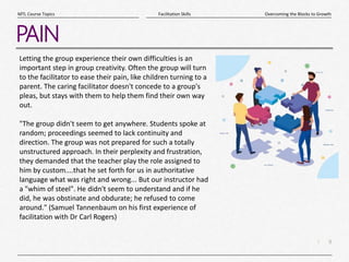 9
|
Overcoming the Blocks to Growth
Facilitation Skills
MTL Course Topics
PAIN
Letting the group experience their own difficulties is an
important step in group creativity. Often the group will turn
to the facilitator to ease their pain, like children turning to a
parent. The caring facilitator doesn't concede to a group's
pleas, but stays with them to help them find their own way
out.
"The group didn't seem to get anywhere. Students spoke at
random; proceedings seemed to lack continuity and
direction. The group was not prepared for such a totally
unstructured approach. In their perplexity and frustration,
they demanded that the teacher play the role assigned to
him by custom....that he set forth for us in authoritative
language what was right and wrong... But our instructor had
a "whim of steel". He didn't seem to understand and if he
did, he was obstinate and obdurate; he refused to come
around." (Samuel Tannenbaum on his first experience of
facilitation with Dr Carl Rogers)
 