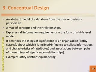 3. Conceptual Design
• An abstract model of a database from the user or business
perspective.
• A map of concepts and their relationships.
• Expresses all information requirements in the form of a high level
model.
• It describes the things of significance to an organization (entity
classes), about which it is inclined/influence to collect information,
and characteristics of (attributes) and associations between pairs
of those things of significance (relationships).
• Example: Entity-relationship modeling
5-20
DatabaseDevelopmentProcess
20
 
